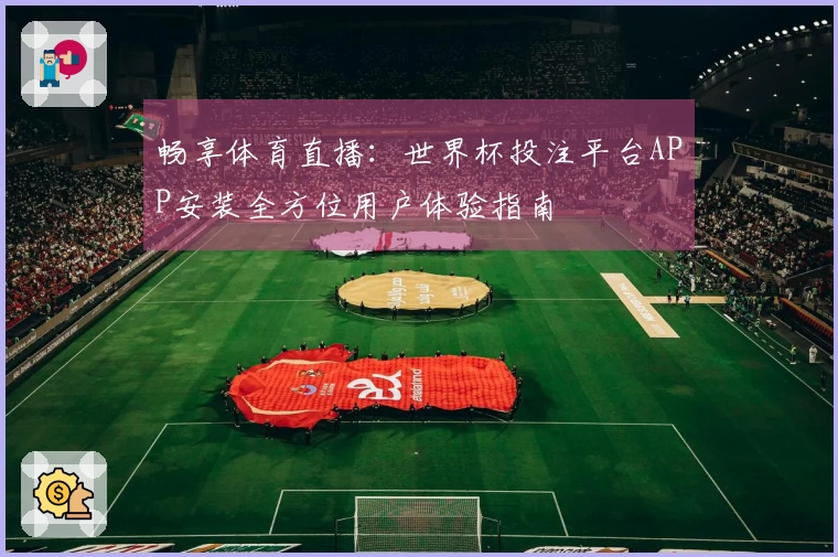 畅享体育直播：世界杯投注平台APP安装全方位用户体验指南